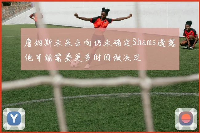 詹姆斯未来去向仍未确定Shams透露他可能需要更多时间做决定