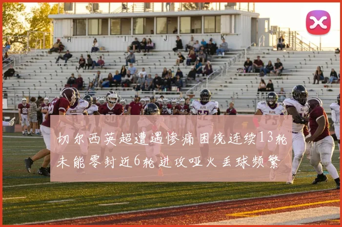 切尔西英超遭遇惨痛困境连续13轮未能零封近6轮进攻哑火丢球频繁