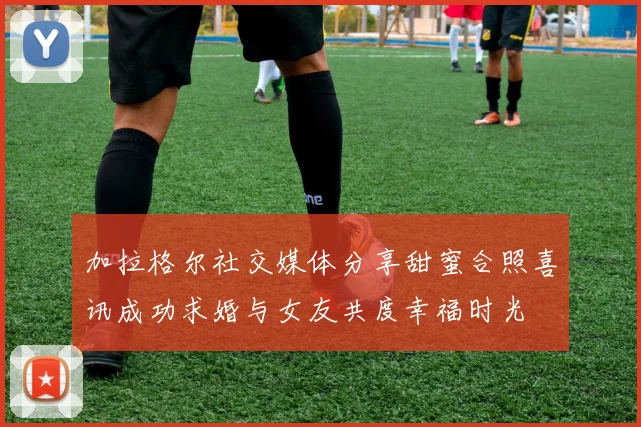 加拉格尔社交媒体分享甜蜜合照喜讯成功求婚与女友共度幸福时光