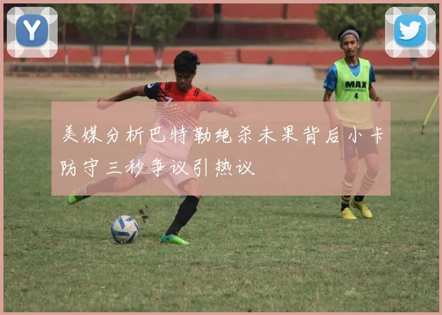 美媒分析巴特勒绝杀未果背后小卡防守三秒争议引热议