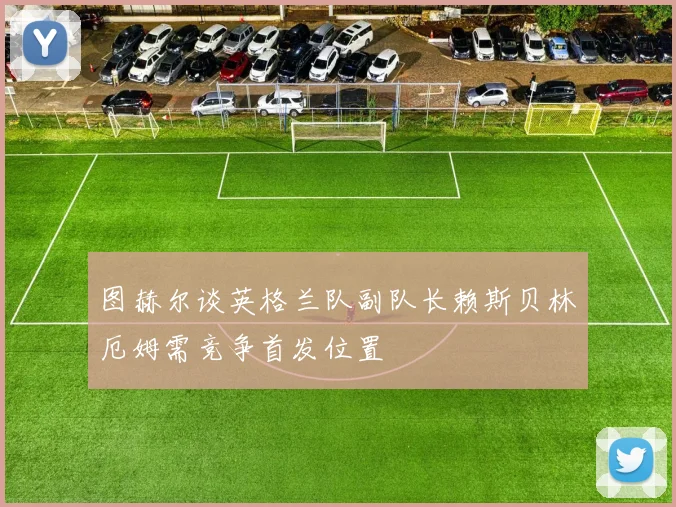 图赫尔谈英格兰队副队长赖斯贝林厄姆需竞争首发位置