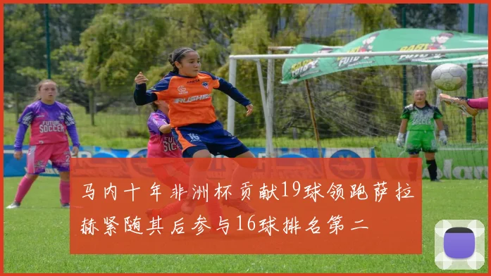 马内十年非洲杯贡献19球领跑萨拉赫紧随其后参与16球排名第二