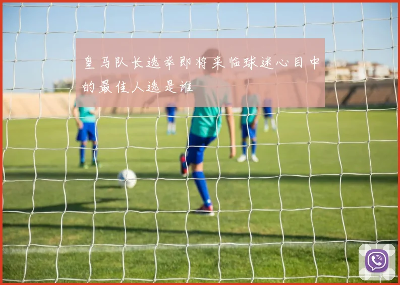 皇马队长选举即将来临球迷心目中的最佳人选是谁