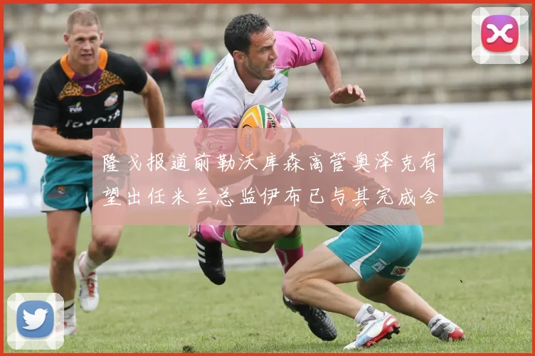 隆戈报道前勒沃库森高管奥泽克有望出任米兰总监伊布已与其完成会面