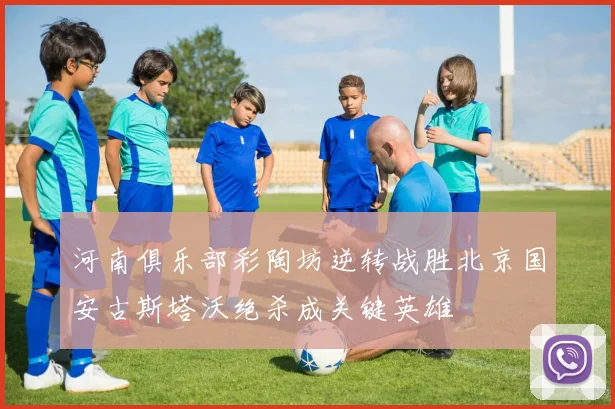 河南俱乐部彩陶坊逆转战胜北京国安古斯塔沃绝杀成关键英雄