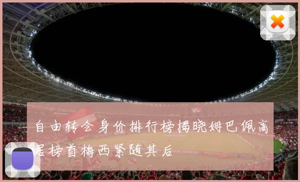 自由转会身价排行榜揭晓姆巴佩高居榜首梅西紧随其后