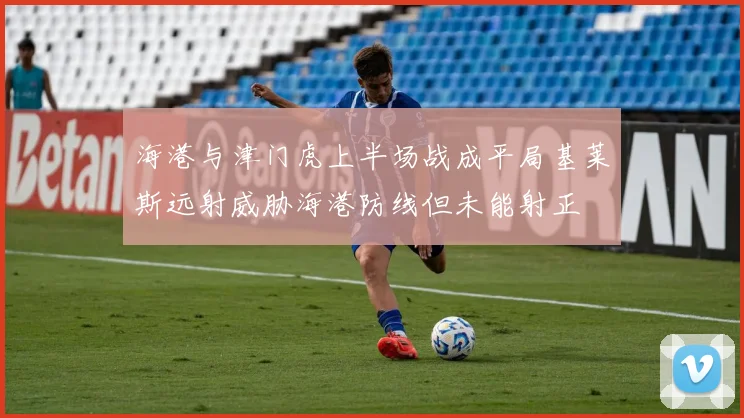 海港与津门虎上半场战成平局基莱斯远射威胁海港防线但未能射正