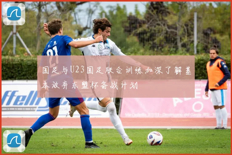 国足与U23国足联合训练加深了解基本放弃东盟杯备战计划