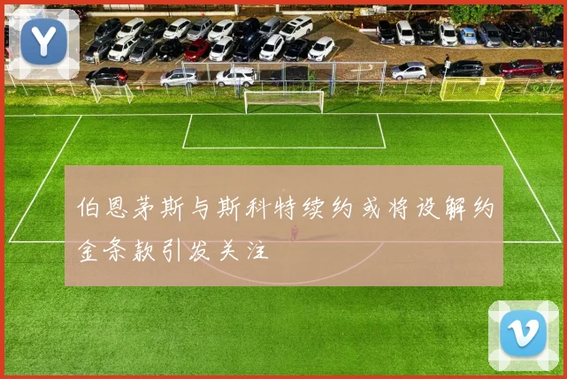 伯恩茅斯与斯科特续约或将设解约金条款引发关注