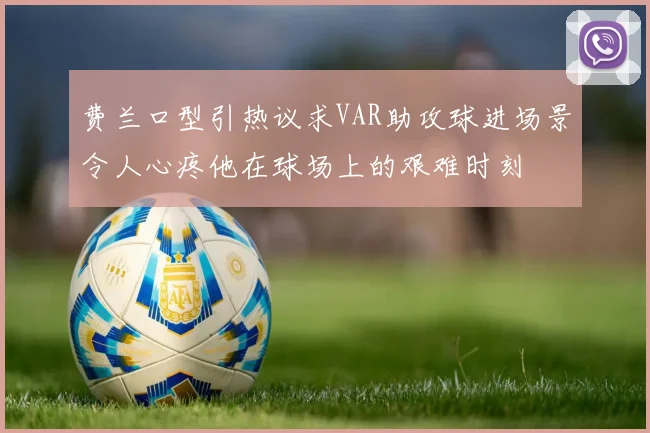 费兰口型引热议求VAR助攻球进场景令人心疼他在球场上的艰难时刻