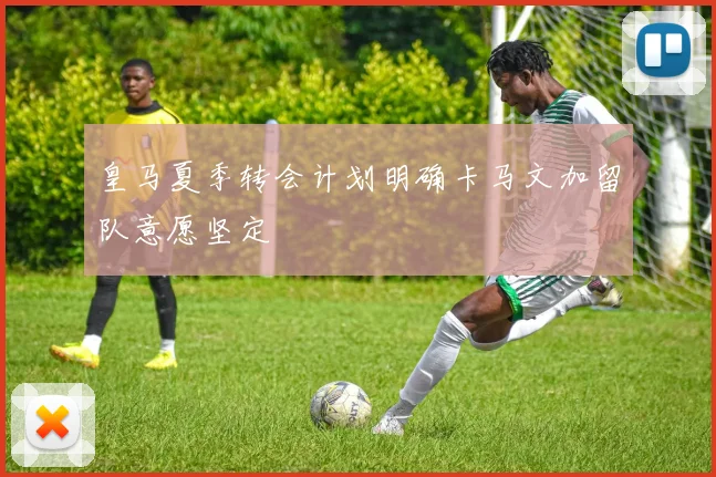 皇马夏季转会计划明确卡马文加留队意愿坚定