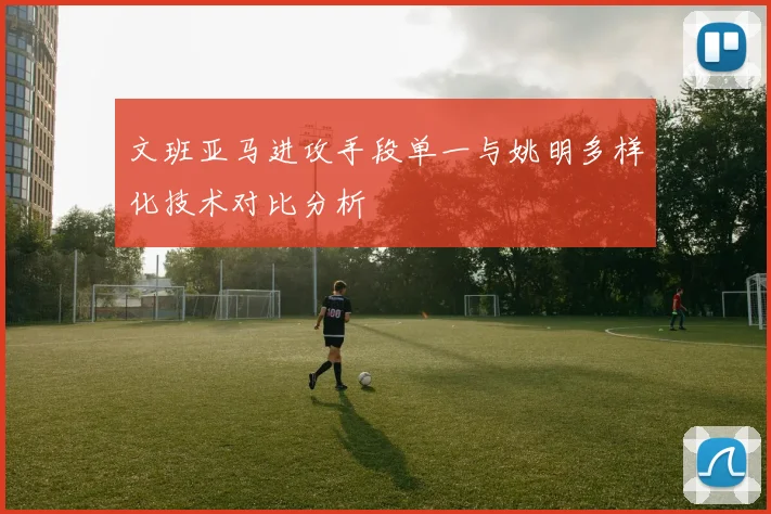 文班亚马进攻手段单一与姚明多样化技术对比分析