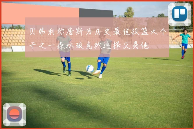 贝弗利称唐斯为历史最佳投篮大个子之一森林狼竟然选择交易他