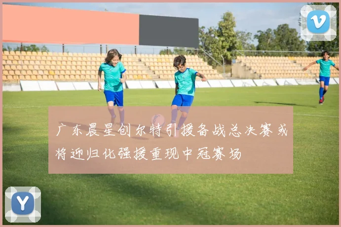 广东晨星创尔特引援备战总决赛或将迎归化强援重现中冠赛场