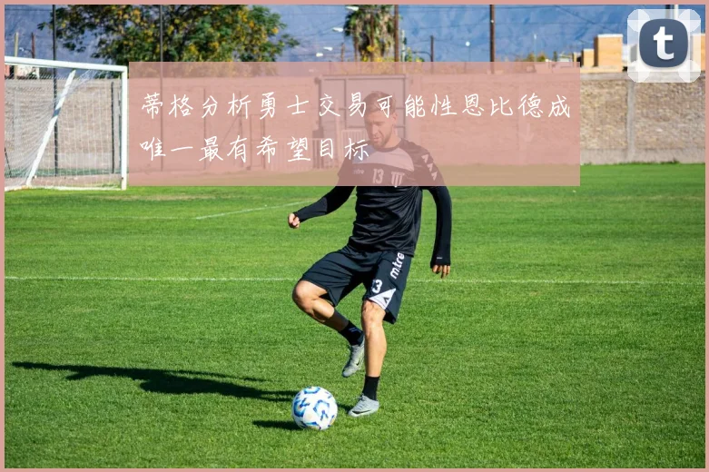 蒂格分析勇士交易可能性恩比德成唯一最有希望目标
