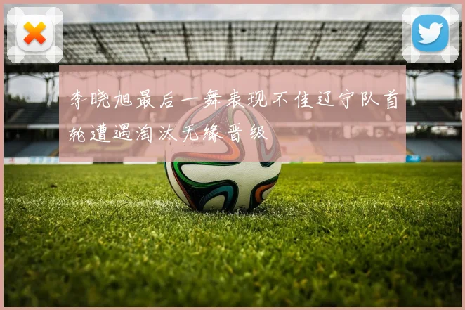 李晓旭最后一舞表现不佳辽宁队首轮遭遇淘汰无缘晋级